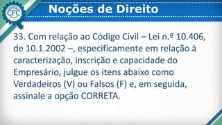 Noções de Direito
33. Com relação ao Código Civil – Lei n.º 10.406,
de 10.1.2002 –, especificamente em relação à
caracterização, inscrição e capacidade do
Empresário, julgue os itens abaixo como
Verdadeiros (V) ou Falsos (F) e, em seguida,
assinale a opção CORRETA.
 