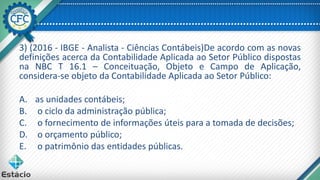 3) (2016 - IBGE - Analista - Ciências Contábeis)De acordo com as novas
definições acerca da Contabilidade Aplicada ao Setor Público dispostas
na NBC T 16.1 – Conceituação, Objeto e Campo de Aplicação,
considera-se objeto da Contabilidade Aplicada ao Setor Público:
A. as unidades contábeis;
B. o ciclo da administração pública;
C. o fornecimento de informações úteis para a tomada de decisões;
D. o orçamento público;
E. o patrimônio das entidades públicas.
 