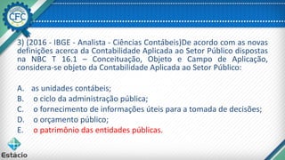 3) (2016 - IBGE - Analista - Ciências Contábeis)De acordo com as novas
definições acerca da Contabilidade Aplicada ao Setor Público dispostas
na NBC T 16.1 – Conceituação, Objeto e Campo de Aplicação,
considera-se objeto da Contabilidade Aplicada ao Setor Público:
A. as unidades contábeis;
B. o ciclo da administração pública;
C. o fornecimento de informações úteis para a tomada de decisões;
D. o orçamento público;
E. o patrimônio das entidades públicas.
 