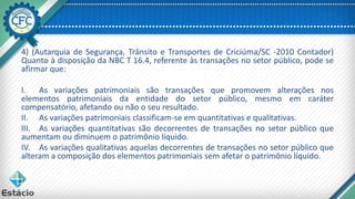 4) (Autarquia de Segurança, Trânsito e Transportes de Criciúma/SC -2010 Contador)
Quanto à disposição da NBC T 16.4, referente às transações no setor público, pode se
afirmar que:
I. As variações patrimoniais são transações que promovem alterações nos
elementos patrimoniais da entidade do setor público, mesmo em caráter
compensatório, afetando ou não o seu resultado.
II. As variações patrimoniais classificam-se em quantitativas e qualitativas.
III. As variações quantitativas são decorrentes de transações no setor público que
aumentam ou diminuem o patrimônio líquido.
IV. As variações qualitativas aquelas decorrentes de transações no setor público que
alteram a composição dos elementos patrimoniais sem afetar o patrimônio líquido.
 