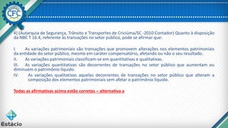 4) (Autarquia de Segurança, Trânsito e Transportes de Criciúma/SC -2010 Contador) Quanto à disposição
da NBC T 16.4, referente às transações no setor público, pode se afirmar que:
I. As variações patrimoniais são transações que promovem alterações nos elementos patrimoniais
da entidade do setor público, mesmo em caráter compensatório, afetando ou não o seu resultado.
II. As variações patrimoniais classificam-se em quantitativas e qualitativas.
III. As variações quantitativas são decorrentes de transações no setor público que aumentam ou
diminuem o patrimônio líquido.
IV. As variações qualitativas aquelas decorrentes de transações no setor público que alteram a
composição dos elementos patrimoniais sem afetar o patrimônio líquido.
Todas as afirmativas acima estão corretas – alternativa a
 