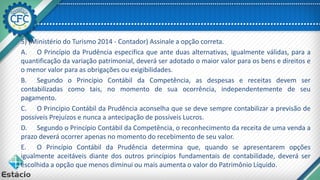 5) (Ministério do Turismo 2014 - Contador) Assinale a opção correta.
A. O Princípio da Prudência especifica que ante duas alternativas, igualmente válidas, para a
quantificação da variação patrimonial, deverá ser adotado o maior valor para os bens e direitos e
o menor valor para as obrigações ou exigibilidades.
B. Segundo o Princípio Contábil da Competência, as despesas e receitas devem ser
contabilizadas como tais, no momento de sua ocorrência, independentemente de seu
pagamento.
C. O Princípio Contábil da Prudência aconselha que se deve sempre contabilizar a previsão de
possíveis Prejuízos e nunca a antecipação de possíveis Lucros.
D. Segundo o Princípio Contábil da Competência, o reconhecimento da receita de uma venda a
prazo deverá ocorrer apenas no momento do recebimento de seu valor.
E. O Princípio Contábil da Prudência determina que, quando se apresentarem opções
igualmente aceitáveis diante dos outros princípios fundamentais de contabilidade, deverá ser
escolhida a opção que menos diminui ou mais aumenta o valor do Patrimônio Líquido.
 