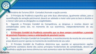 5) (Ministério do Turismo 2014 - Contador) Assinale a opção correta.
A. O Princípio da Prudência especifica que ante duas alternativas, igualmente válidas, para a
quantificação da variação patrimonial, deverá ser adotado o maior valor para os bens e direitos e
o menor valor para as obrigações ou exigibilidades.
B. Segundo o Princípio Contábil da Competência, as despesas e receitas devem ser
contabilizadas como tais, no momento de sua ocorrência, independentemente de seu
pagamento.
C. O Princípio Contábil da Prudência aconselha que se deve sempre contabilizar a previsão
de possíveis Prejuízos e nunca a antecipação de possíveis Lucros.
D. Segundo o Princípio Contábil da Competência, o reconhecimento da receita de uma venda a
prazo deverá ocorrer apenas no momento do recebimento de seu valor.
E. O Princípio Contábil da Prudência determina que, quando se apresentarem opções
igualmente aceitáveis diante dos outros princípios fundamentais de contabilidade, deverá ser
escolhida a opção que menos diminui ou mais aumenta o valor do Patrimônio Líquido.
 