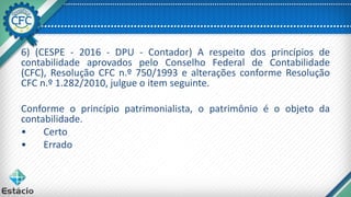 6) (CESPE - 2016 - DPU - Contador) A respeito dos princípios de
contabilidade aprovados pelo Conselho Federal de Contabilidade
(CFC), Resolução CFC n.º 750/1993 e alterações conforme Resolução
CFC n.º 1.282/2010, julgue o item seguinte.
Conforme o princípio patrimonialista, o patrimônio é o objeto da
contabilidade.
• Certo
• Errado
 