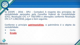 6) (CESPE - 2016 - DPU - Contador) A respeito dos princípios de
contabilidade aprovados pelo Conselho Federal de Contabilidade
(CFC), Resolução CFC n.º 750/1993 e alterações conforme Resolução
CFC n.º 1.282/2010, julgue o item seguinte.
Conforme o princípio patrimonialista, o patrimônio é o objeto da
contabilidade.
• Certo
• Errado
 