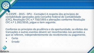 7) (CESPE - 2015 - DPU - Contador) A respeito dos princípios de
contabilidade aprovados pelo Conselho Federal de Contabilidade
(CFC), Resolução CFC n.º 750/1993 e alterações conforme Resolução
CFC n.º 1.282/2010, julgue o item seguinte.
Conforme os princípios da prudência e da oportunidade, os efeitos das
transações e outros eventos devem ser reconhecidos nos períodos a
que se referem, independentemente do recebimento ou pagamento.
• Certo
• Errado
 