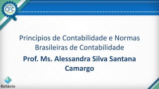 Princípios de Contabilidade e Normas
Brasileiras de Contabilidade
Prof. Ms. Alessandra Silva Santana
Camargo
 