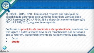 7) (CESPE - 2015 - DPU - Contador) A respeito dos princípios de
contabilidade aprovados pelo Conselho Federal de Contabilidade
(CFC), Resolução CFC n.º 750/1993 e alterações conforme Resolução
CFC n.º 1.282/2010, julgue o item seguinte.
Conforme os princípios da prudência e da oportunidade, os efeitos das
transações e outros eventos devem ser reconhecidos nos períodos a
que se referem, independentemente do recebimento ou pagamento.
• Certo
• Errado
 