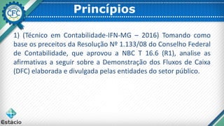 Princípios
1) (Técnico em Contabilidade-IFN-MG – 2016) Tomando como
base os preceitos da Resolução Nº 1.133/08 do Conselho Federal
de Contabilidade, que aprovou a NBC T 16.6 (R1), analise as
afirmativas a seguir sobre a Demonstração dos Fluxos de Caixa
(DFC) elaborada e divulgada pelas entidades do setor público.
 