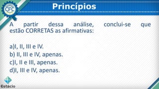 Princípios
A partir dessa análise, conclui-se que
estão CORRETAS as afirmativas:
a)I, II, III e IV.
b) II, III e IV, apenas.
c)I, II e III, apenas.
d)I, III e IV, apenas.
 