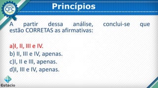 Princípios
A partir dessa análise, conclui-se que
estão CORRETAS as afirmativas:
a)I, II, III e IV.
b) II, III e IV, apenas.
c)I, II e III, apenas.
d)I, III e IV, apenas.
 