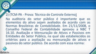 2) (TCM-PA - Prova: Técnico de Controle Externo)
Na auditoria do setor público é importante que os
elementos do ativo sejam avaliados de acordo com as
Normas Brasileiras de Contabilidade. Em 21/11/2008, o
Conselho Federal de Contabilidade aprovou a NBC T
16.10. Avaliação e Mensuração de Ativos e Passivos em
Entidades do Setor Público, na qual são estabelecidos os
critérios para a avaliação ou mensuração de ativos e
passivos do setor público. De acordo com essa norma:
 
