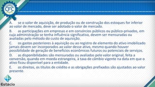 A. se o valor de aquisição, de produção ou de construção dos estoques for inferior
ao valor de mercado, deve ser adotado o valor de mercado.
B. as participações em empresas e em consórcios públicos ou público-privados, em
cuja administração se tenha influência significativa, devem ser mensuradas ou
avaliadas pelo método do custo de aquisição.
C. os gastos posteriores à aquisição ou ao registro de elemento do ativo imobilizado
jamais devem ser incorporados ao valor desse ativo, mesmo quando houver
possibilidade de geração de benefícios econômicos futuros ou potenciais de serviços.
D. as disponibilidades são mensuradas ou avaliadas pelo valor original, feita a
conversão, quando em moeda estrangeira, à taxa de câmbio vigente na data em que o
ativo ficou disponível para a entidade.
E. os direitos, os títulos de crédito e as obrigações prefixados são ajustados ao valor
presente.
 