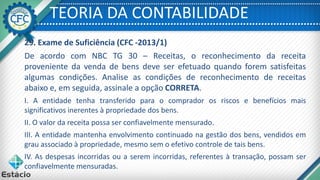 TEORIA DA CONTABILIDADE
29. Exame de Suficiência (CFC -2013/1)
De acordo com NBC TG 30 – Receitas, o reconhecimento da receita
proveniente da venda de bens deve ser efetuado quando forem satisfeitas
algumas condições. Analise as condições de reconhecimento de receitas
abaixo e, em seguida, assinale a opção CORRETA.
I. A entidade tenha transferido para o comprador os riscos e benefícios mais
significativos inerentes à propriedade dos bens.
II. O valor da receita possa ser confiavelmente mensurado.
III. A entidade mantenha envolvimento continuado na gestão dos bens, vendidos em
grau associado à propriedade, mesmo sem o efetivo controle de tais bens.
IV. As despesas incorridas ou a serem incorridas, referentes à transação, possam ser
confiavelmente mensuradas.
 