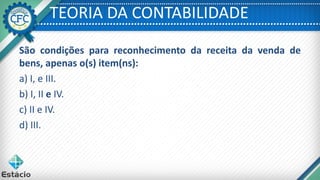 TEORIA DA CONTABILIDADE
São condições para reconhecimento da receita da venda de
bens, apenas o(s) item(ns):
a) I, e III.
b) I, II e IV.
c) II e IV.
d) III.
 
