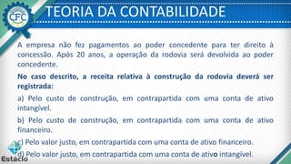 TEORIA DA CONTABILIDADE
A empresa não fez pagamentos ao poder concedente para ter direito à
concessão. Após 20 anos, a operação da rodovia será devolvida ao poder
concedente.
No caso descrito, a receita relativa à construção da rodovia deverá ser
registrada:
a) Pelo custo de construção, em contrapartida com uma conta de ativo
intangível.
b) Pelo custo de construção, em contrapartida com uma conta de ativo
financeiro.
c) Pelo valor justo, em contrapartida com uma conta de ativo financeiro.
d) Pelo valor justo, em contrapartida com uma conta de ativo intangível.
 