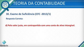 TEORIA DA CONTABILIDADE
30. Exame de Suficiência (CFC -2013/1)
Resposta Correta:
d) Pelo valor justo, em contrapartida com uma conta de ativo intangível.
 