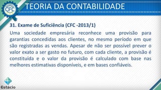 TEORIA DA CONTABILIDADE
31. Exame de Suficiência (CFC -2013/1)
Uma sociedade empresária reconhece uma provisão para
garantias concedidas aos clientes, no mesmo período em que
são registradas as vendas. Apesar de não ser possível prever o
valor exato a ser gasto no futuro, com cada cliente, a provisão é
constituída e o valor da provisão é calculado com base nas
melhores estimativas disponíveis, e em bases confiáveis.
 