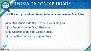 TEORIA DA CONTABILIDADE
Justificam o procedimento adotado pela empresa os Princípios:
a) da Relevância e do Registro pelo Valor Original.
b) da Prudência e do Custo Histórico.
c) da Oportunidade e da Competência.
d) da Continuidade e da Objetividade.
 