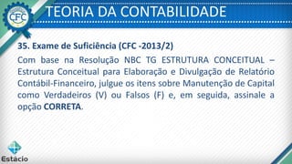 TEORIA DA CONTABILIDADE
35. Exame de Suficiência (CFC -2013/2)
Com base na Resolução NBC TG ESTRUTURA CONCEITUAL –
Estrutura Conceitual para Elaboração e Divulgação de Relatório
Contábil-Financeiro, julgue os itens sobre Manutenção de Capital
como Verdadeiros (V) ou Falsos (F) e, em seguida, assinale a
opção CORRETA.
 