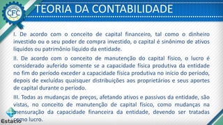 TEORIA DA CONTABILIDADE
I. De acordo com o conceito de capital financeiro, tal como o dinheiro
investido ou o seu poder de compra investido, o capital é sinônimo de ativos
líquidos ou patrimônio líquido da entidade.
II. De acordo com o conceito de manutenção do capital físico, o lucro é
considerado auferido somente se a capacidade física produtiva da entidade
no fim do período exceder a capacidade física produtiva no início do período,
depois de excluídas quaisquer distribuições aos proprietários e seus aportes
de capital durante o período.
III. Todas as mudanças de preços, afetando ativos e passivos da entidade, são
vistas, no conceito de manutenção de capital físico, como mudanças na
mensuração da capacidade financeira da entidade, devendo ser tratadas
como lucro.
 