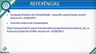 REFERÊNCIAS
 Fundação Brasileira de Contabilidade. <www.fbc.org.br/exame-atual/>
Acesso em: 19/08/2017.
 Conselho Federal de Contabilidade.
http://www.portalcfc.org.br/coordenadorias/registro/exames/exame_de_su
ficiencia/suf.php?id=21366> Acesso em: 19/08/2017.
 