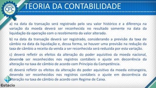 TEORIA DA CONTABILIDADE
a) na data da transação será registrado pelo seu valor histórico e a diferença na
variação da moeda deverá ser reconhecida no resultado somente na data da
liquidação da operação com o recebimento do valor alterado.
b) na data da transação deverá ser registrado, considerando a previsão da taxa de
câmbio na data da liquidação e, dessa forma, se houver uma previsão na redução da
taxa de câmbio a receita da venda a ser reconhecida será reduzida por esta variação.
c) deverá refletir os efeitos da alteração do poder aquisitivo da moeda nacional,
devendo ser reconhecidos nos registros contábeis o ajuste em decorrência da
alteração na taxa de câmbio de acordo com Princípio da Competência.
d) deverá refletir os efeitos da alteração do poder aquisitivo da moeda estrangeira,
devendo ser reconhecidos nos registros contábeis o ajuste em decorrência da
alteração na taxa de câmbio de acordo com Regime de Caixa.
 