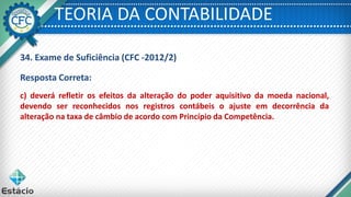 TEORIA DA CONTABILIDADE
c) deverá refletir os efeitos da alteração do poder aquisitivo da moeda nacional,
devendo ser reconhecidos nos registros contábeis o ajuste em decorrência da
alteração na taxa de câmbio de acordo com Princípio da Competência.
Resposta Correta:
34. Exame de Suficiência (CFC -2012/2)
 