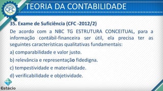 TEORIA DA CONTABILIDADE
35. Exame de Suficiência (CFC -2012/2)
De acordo com a NBC TG ESTRUTURA CONCEITUAL, para a
informação contábil-financeira ser útil, ela precisa ter as
seguintes características qualitativas fundamentais:
a) comparabilidade e valor justo.
b) relevância e representação fidedigna.
c) tempestividade e materialidade.
d) verificabilidade e objetividade.
 