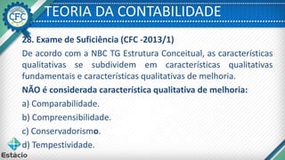 TEORIA DA CONTABILIDADE
28. Exame de Suficiência (CFC -2013/1)
De acordo com a NBC TG Estrutura Conceitual, as características
qualitativas se subdividem em características qualitativas
fundamentais e características qualitativas de melhoria.
NÃO é considerada característica qualitativa de melhoria:
a) Comparabilidade.
b) Compreensibilidade.
c) Conservadorismo.
d) Tempestividade.
 