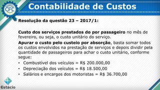 Contabilidade de Custos
Resolução da questão 23 – 2017/1:
Custo dos serviços prestados do por passageiro no mês de
fevereiro, ou seja, o custo unitário do serviço.
Apurar o custo pelo custeio por absorção, basta somar todos
os custos envolvidos na prestação de serviços e depois dividir pela
quantidade de passageiros para achar o custo unitário, conforme
segue:
• Combustível dos veículos = R$ 200.000,00
• Depreciação dos veículos = R$ 18.500,00
• Salários e encargos dos motoristas = R$ 36.700,00
 