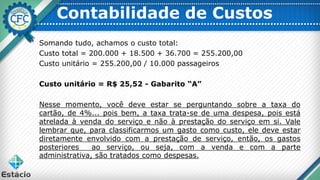 Contabilidade de Custos
Somando tudo, achamos o custo total:
Custo total = 200.000 + 18.500 + 36.700 = 255.200,00
Custo unitário = 255.200,00 / 10.000 passageiros
Custo unitário = R$ 25,52 - Gabarito “A”
Nesse momento, você deve estar se perguntando sobre a taxa do
cartão, de 4%... pois bem, a taxa trata-se de uma despesa, pois está
atrelada à venda do serviço e não à prestação do serviço em si. Vale
lembrar que, para classificarmos um gasto como custo, ele deve estar
diretamente envolvido com a prestação de serviço, então, os gastos
posteriores ao serviço, ou seja, com a venda e com a parte
administrativa, são tratados como despesas.
 