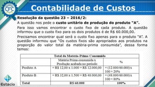 Resolução da questão 23 – 2016/2:
A questão nos pede o custo unitário de produção do produto “A”.
Para isso vamos encontrar o custo fixo de cada produto. A questão
informou que o custo fixo para os dois produtos é de R$ 60.000,00.
Precisamos encontrar qual será o custo fixo apenas para o produto “A”. A
questão informou que “Os custos fixos são apropriados aos produtos na
proporção do valor total da matéria-prima consumida”, dessa forma
temos:
Contabilidade de Custos
 