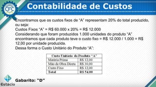 Contabilidade de Custos
Encontramos que os custos fixos de “A” representam 20% do total produzido,
ou seja:
Custos Fixos “A” = R$ 60.000 x 20% = R$ 12.000
Considerando que foram produzidos 1.000 unidades do produto “A”
encontramos que cada produto teve o custo fixo = R$ 12.000 / 1.000 = R$
12,00 por unidade produzida.
Dessa forma o Custo Unitário do Produto “A”:
Gabarito: “D”
 