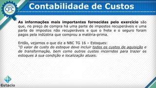Contabilidade de Custos
As informações mais importantes fornecidas pelo exercício são
que, no preço de compra há uma parte de impostos recuperáveis e uma
parte de impostos não recuperáveis e que o frete e o seguro foram
pagos pela indústria que comprou a matéria-prima.
Então, vejamos o que diz a NBC TG 16 – Estoques:
“O valor de custo do estoque deve incluir todos os custos de aquisição e
de transformação, bem como outros custos incorridos para trazer os
estoques à sua condição e localização atuais.
 