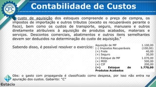 Contabilidade de Custos
O custo de aquisição dos estoques compreende o preço de compra, os
impostos de importação e outros tributos (exceto os recuperáveis perante o
fisco), bem como os custos de transporte, seguro, manuseio e outros
diretamente atribuíveis à aquisição de produtos acabados, materiais e
serviços. Descontos comerciais, abatimentos e outros itens semelhantes
devem ser deduzidos na determinação do custo de aquisição.”
Sabendo disso, é possível resolver o exercício:
Obs: o gasto com propaganda é classificado como despesa, por isso não entra na
apuração dos custos. Gabarito: “C”
Aquisição de MP 1.100,00
(-) Impostos Recuperáveis (100,00)
(+) Frete 40,00
(+) Seguro 30,00
(=) Estoque de MP 1.070,00
(+) MOD 500,00
(+) CIF 200,00
(=) Estoque de
Produtos Acabados
1.770,00
 