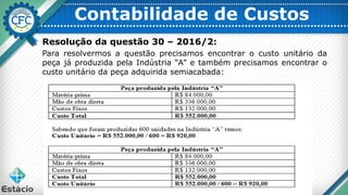 Contabilidade de Custos
Resolução da questão 30 – 2016/2:
Para resolvermos a questão precisamos encontrar o custo unitário da
peça já produzida pela Indústria “A” e também precisamos encontrar o
custo unitário da peça adquirida semiacabada:
 