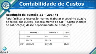 Contabilidade de Custos
Resolução da questão 21 – 2014/1
Para facilitar a resolução, vamos elaborar o seguinte quadro
de rateio dos custos (especialmente do CIF – Custo Indireto
de Fabricação) desse departamento de produção:
 
