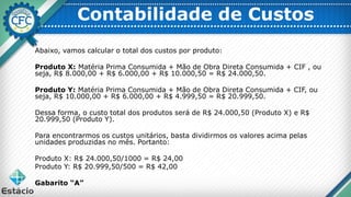 Contabilidade de Custos
Abaixo, vamos calcular o total dos custos por produto:
Produto X: Matéria Prima Consumida + Mão de Obra Direta Consumida + CIF , ou
seja, R$ 8.000,00 + R$ 6.000,00 + R$ 10.000,50 = R$ 24.000,50.
Produto Y: Matéria Prima Consumida + Mão de Obra Direta Consumida + CIF, ou
seja, R$ 10.000,00 + R$ 6.000,00 + R$ 4.999,50 = R$ 20.999,50.
Dessa forma, o custo total dos produtos será de R$ 24.000,50 (Produto X) e R$
20.999,50 (Produto Y).
Para encontrarmos os custos unitários, basta dividirmos os valores acima pelas
unidades produzidas no mês. Portanto:
Produto X: R$ 24.000,50/1000 = R$ 24,00
Produto Y: R$ 20.999,50/500 = R$ 42,00
Gabarito “A”
 