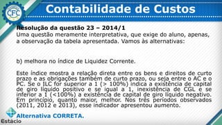 Contabilidade de Custos
Resolução da questão 23 – 2014/1
Uma questão meramente interpretativa, que exige do aluno, apenas,
a observação da tabela apresentada. Vamos às alternativas:
b) melhora no índice de Liquidez Corrente.
Este índice mostra a relação direta entre os bens e direitos de curto
prazo e as obrigações também de curto prazo, ou seja entre o AC e o
PC. Se o ILC for superior a 1 (> 100%) indica a existência de capital
de giro líquido positivo e se igual a 1, inexistência de CGL e se
inferior a 1 (<100%) a existência de capital de giro líquido negativo.
Em princípio, quanto maior, melhor. Nos três períodos observados
(2011, 2012 e 2013), esse indicador apresentou aumento.
Alternativa CORRETA.
 