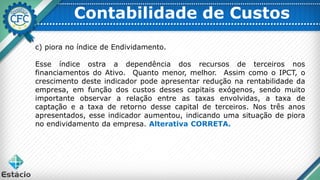 Contabilidade de Custos
c) piora no índice de Endividamento.
Esse índice ostra a dependência dos recursos de terceiros nos
financiamentos do Ativo. Quanto menor, melhor. Assim como o IPCT, o
crescimento deste indicador pode apresentar redução na rentabilidade da
empresa, em função dos custos desses capitais exógenos, sendo muito
importante observar a relação entre as taxas envolvidas, a taxa de
captação e a taxa de retorno desse capital de terceiros. Nos três anos
apresentados, esse indicador aumentou, indicando uma situação de piora
no endividamento da empresa. Alterativa CORRETA.
 