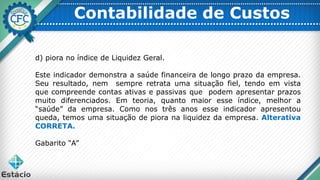 Contabilidade de Custos
d) piora no índice de Liquidez Geral.
Este indicador demonstra a saúde financeira de longo prazo da empresa.
Seu resultado, nem sempre retrata uma situação fiel, tendo em vista
que compreende contas ativas e passivas que podem apresentar prazos
muito diferenciados. Em teoria, quanto maior esse índice, melhor a
“saúde” da empresa. Como nos três anos esse indicador apresentou
queda, temos uma situação de piora na liquidez da empresa. Alterativa
CORRETA.
Gabarito “A”
 