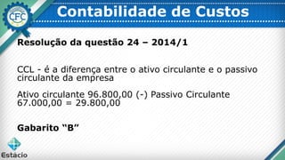 Resolução da questão 24 – 2014/1
CCL - é a diferença entre o ativo circulante e o passivo
circulante da empresa
Ativo circulante 96.800,00 (-) Passivo Circulante
67.000,00 = 29.800,00
Gabarito “B”
Contabilidade de Custos
 