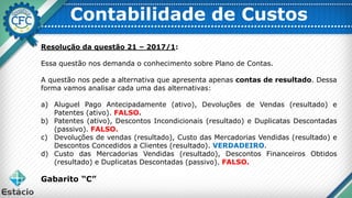 Contabilidade de Custos
Resolução da questão 21 – 2017/1:
Essa questão nos demanda o conhecimento sobre Plano de Contas.
A questão nos pede a alternativa que apresenta apenas contas de resultado. Dessa
forma vamos analisar cada uma das alternativas:
a) Aluguel Pago Antecipadamente (ativo), Devoluções de Vendas (resultado) e
Patentes (ativo). FALSO.
b) Patentes (ativo), Descontos Incondicionais (resultado) e Duplicatas Descontadas
(passivo). FALSO.
c) Devoluções de vendas (resultado), Custo das Mercadorias Vendidas (resultado) e
Descontos Concedidos a Clientes (resultado). VERDADEIRO.
d) Custo das Mercadorias Vendidas (resultado), Descontos Financeiros Obtidos
(resultado) e Duplicatas Descontadas (passivo). FALSO.
Gabarito “C”
 