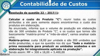 Contabilidade de Custos
Resolução da questão 22 – 2017/1:
Calcular o custo do Produto “C”: reunir todos os custos
atribuídos a ele para somente depois encontrarmos o custo dos
produtos em elaboração.
No enunciado, informa que o volume de produção em elaboração
são de 300 unidades do Produto “C”, e os custos que temos são
basicamente “matéria-prima” e “mão-de-obra”; vamos analisar cada
uma:
Matéria-prima: custa 18,00 por unidade e são 300 unidades que
serão produzidas, e que na questão nos diz que “toda a matéria-
prima necessária para produzir as unidades acabadas e em
elaboração foi integralmente aplicada na produção”.
Sendo assim: MP = 300 x 18,00 = 5.400,00
 