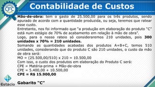 Contabilidade de Custos
Mão-de-obra: tem o gasto de 25.500,00 para os três produtos, sendo
apurado de acordo com a quantidade produzida, ou seja, teremos que ratear
esse custo.
Entretanto, nos foi informado que “a produção em elaboração do produto “C”
está num estágio de 70% de acabamento em relação à mão de obra”.
Logo, para o nosso rateio só consideraremos 210 unidades, pois 300
unidades x 70% = 210 unidades.
Somando as quantidades acabadas dos produtos A+B+C, temos 510
unidades, considerando que do produto C são 210 unidades, o custo da mão
de obra será:
MO = (25.500,00/510) x 210 = 10.500,00
Com isso, o custo dos produtos em elaboração do Produto C será:
CPE = Matéria-prima + Mão-de-obra
CPE = 5.400,00 + 10.500,00
CPE = R$ 15.900,00
Gabarito “C”
 