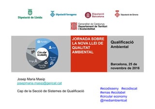 Qualificació
Ambiental
Qualificació
Ambiental
Barcelona, 25 de
novembre de 2016
#ecodisseny #ecodiscat
#emas #ecolabel
#circular economy
@mediambientcat
JORNADA SOBRE
LA NOVA LLEI DE
QUALITAT
AMBIENTAL
Josep Maria Masip
josepmaria.masip@gencat.cat
Cap de la Secció de Sistemes de Qualificació
 