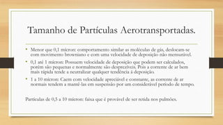 Tamanho de Partículas Aerotransportadas.
• Menor que 0,1 mícron: comportamento similar as moléculas de gás, deslocam-se
com movimento browniano e com uma velocidade de deposição não mensurável.
• 0,1 até 1 mícron: Possuem velocidade de deposição que podem ser calculados,
porém são pequenas e normalmente são desprezíveis. Pois a corrente de ar bem
mais rápida tende a neutralizar qualquer tendência á deposição.
• 1 a 10 mícron: Caem com velocidade apreciável e constante, as corrente de ar
normais tendem a mantê-las em suspensão por um considerável período de tempo.
Partículas de 0,5 a 10 mícron: faixa que é provável de ser retida nos pulmões.
 
