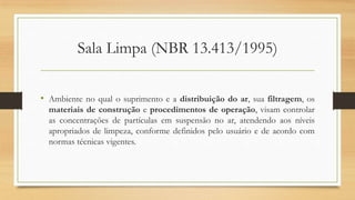 Sala Limpa (NBR 13.413/1995)
• Ambiente no qual o suprimento e a distribuição do ar, sua filtragem, os
materiais de construção e procedimentos de operação, visam controlar
as concentrações de partículas em suspensão no ar, atendendo aos níveis
apropriados de limpeza, conforme definidos pelo usuário e de acordo com
normas técnicas vigentes.
 