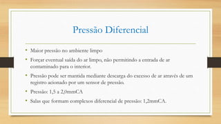 Pressão Diferencial
• Maior pressão no ambiente limpo
• Forçar eventual saída do ar limpo, não permitindo a entrada de ar
contaminado para o interior.
• Pressão pode ser mantida mediante descarga do excesso de ar através de um
registro acionado por um sensor de pressão.
• Pressão: 1,5 a 2,0mmCA
• Salas que formam complexos diferencial de pressão: 1,2mmCA.
 